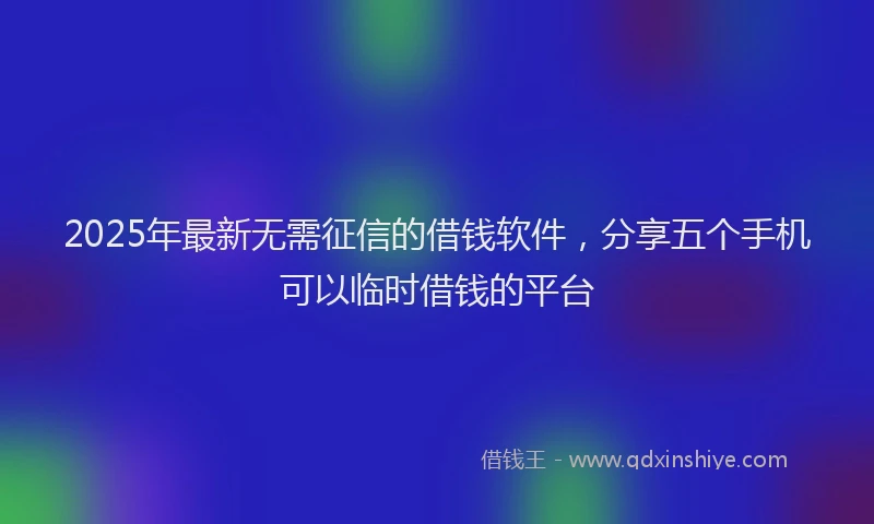 2025年最新无需征信的借钱软件，分享五个手机可以临时借钱的平台