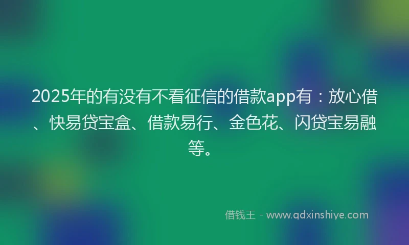 2025年的有没有不看征信的借款app有：放心借、快易贷宝盒、借款易行、金色花、闪贷宝易融等。