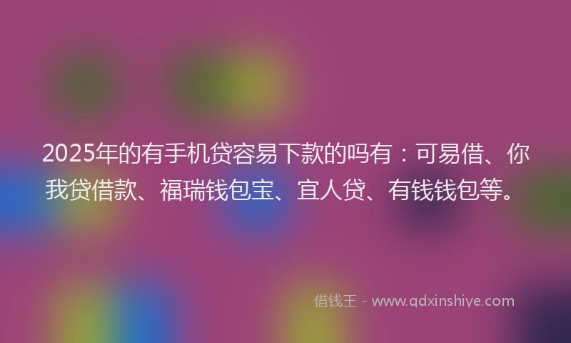 2025年的有手机贷容易下款的吗有：可易借、你我贷借款、福瑞钱包宝、宜人贷、有钱钱包等。