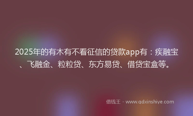2025年的有木有不看征信的贷款app有：疾融宝、飞融金、粒粒贷、东方易贷、借贷宝盒等。