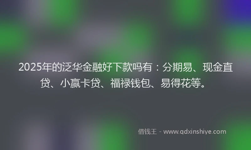 2025年的泛华金融好下款吗有：分期易、现金直贷、小赢卡贷、福禄钱包、易得花等。