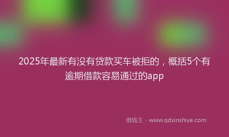 2025年最新有没有贷款买车被拒的，概括5个有逾期借款容易通过的app