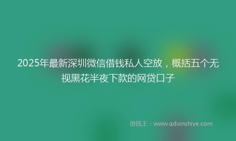 2025年最新深圳微信借钱私人空放，概括五个无视黑花半夜下款的网贷口子