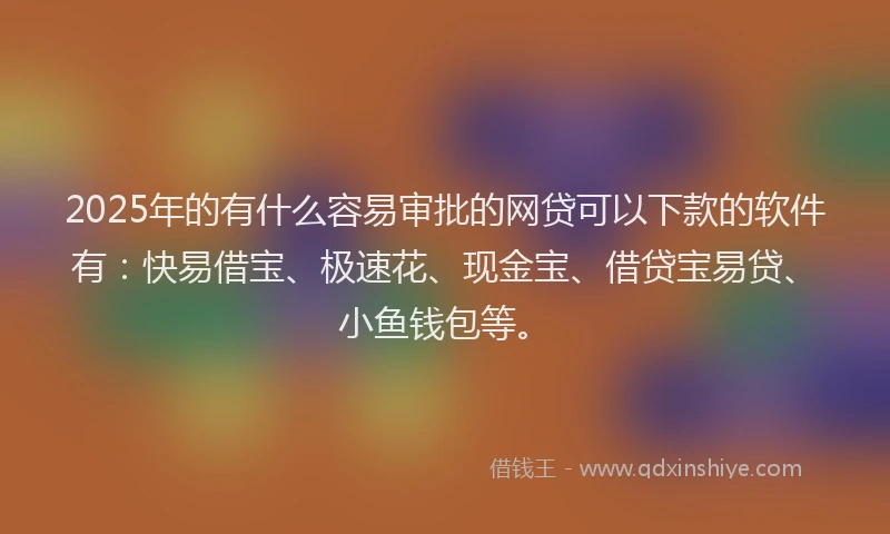 2025年的有什么容易审批的网贷可以下款的软件有：快易借宝、极速花、现金宝、借贷宝易贷、小鱼钱包等。