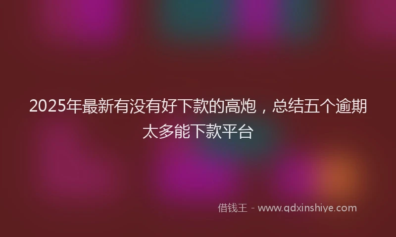 2025年最新有没有好下款的高炮，总结五个逾期太多能下款平台