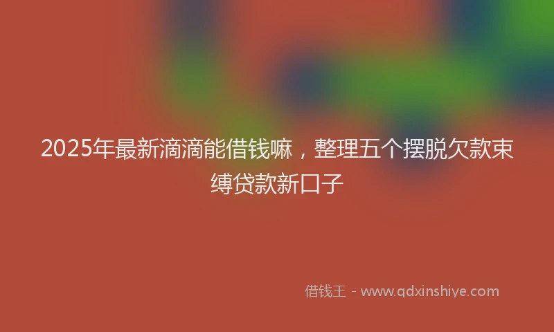 2025年最新滴滴能借钱嘛，整理五个摆脱欠款束缚贷款新口子