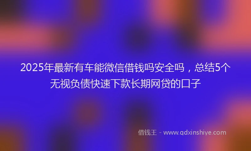 2025年最新有车能微信借钱吗安全吗，总结5个无视负债快速下款长期网贷的口子