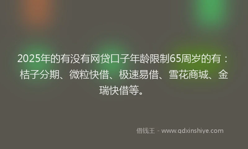 2025年的有没有网贷口子年龄限制65周岁的有：桔子分期、微粒快借、极速易借、雪花商城、金瑞快借等。