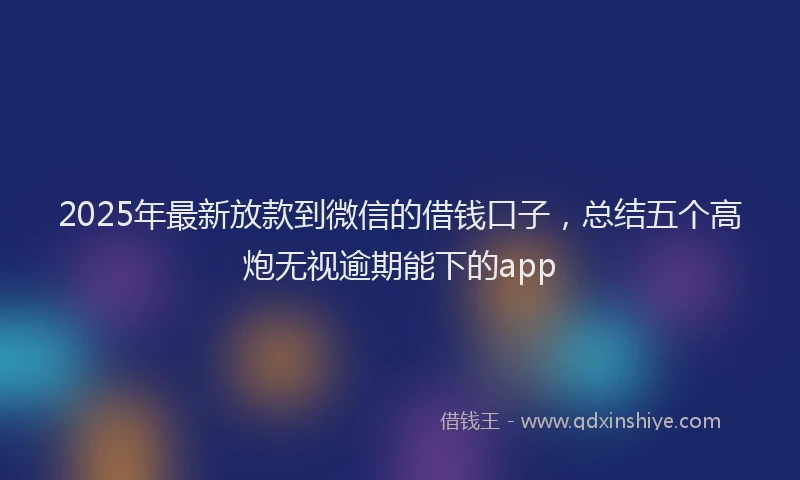 2025年最新放款到微信的借钱口子，总结五个高炮无视逾期能下的app