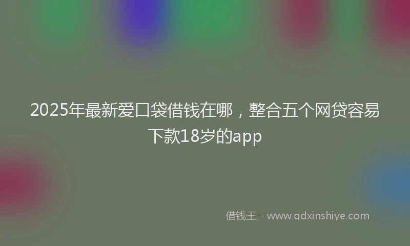 2025年最新爱口袋借钱在哪，整合五个网贷容易下款18岁的app