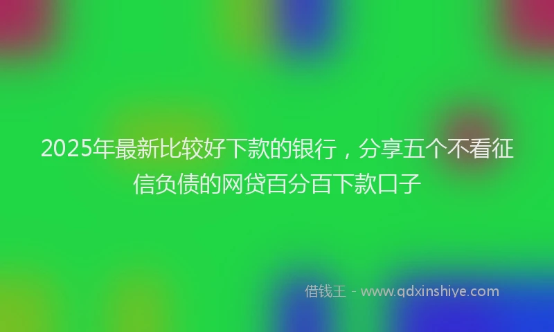 2025年最新比较好下款的银行，分享五个不看征信负债的网贷百分百下款口子