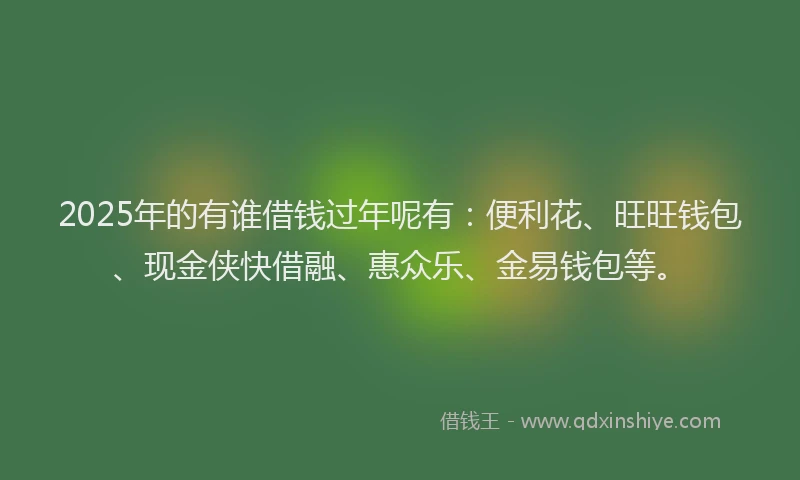 2025年的有谁借钱过年呢有：便利花、旺旺钱包、现金侠快借融、惠众乐、金易钱包等。
