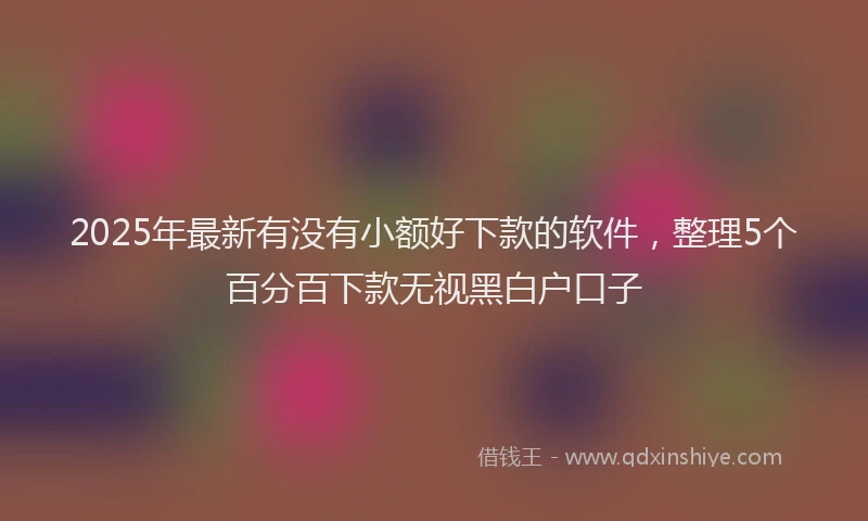 2025年最新有没有小额好下款的软件，整理5个百分百下款无视黑白户口子
