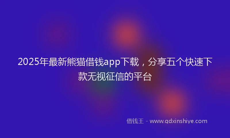 2025年最新熊猫借钱app下载，分享五个快速下款无视征信的平台