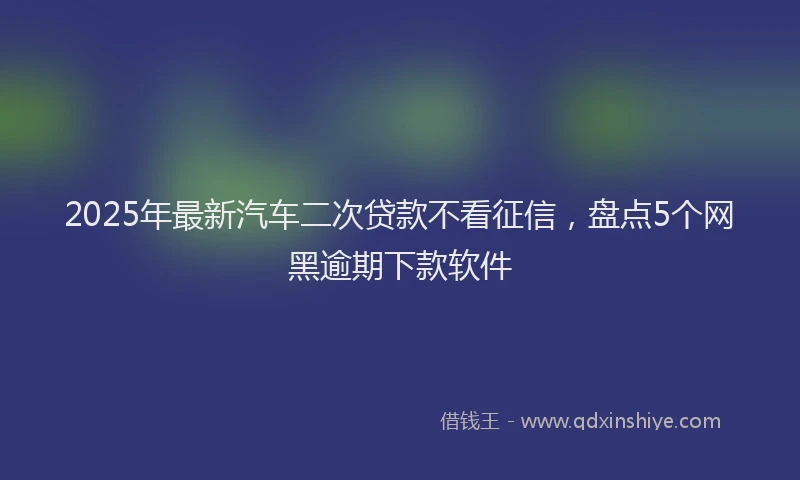 2025年最新汽车二次贷款不看征信，盘点5个网黑逾期下款软件
