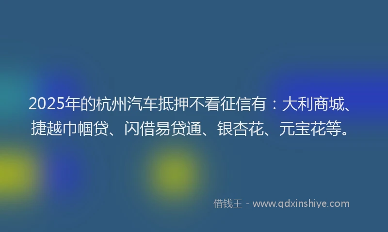 2025年的杭州汽车抵押不看征信有:大利商城、捷越巾帼贷、闪借易贷通、银杏花、元宝花等。