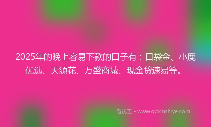 2025年的晚上容易下款的口子有：口袋金、小鹿优选、天源花、万盛商城、现金贷速易等。