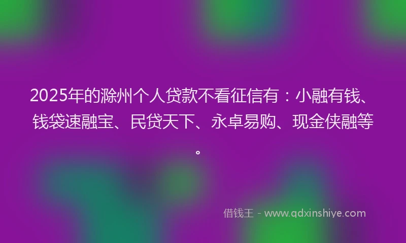 2025年的滁州个人贷款不看征信有：小融有钱、钱袋速融宝、民贷天下、永卓易购、现金侠融等。