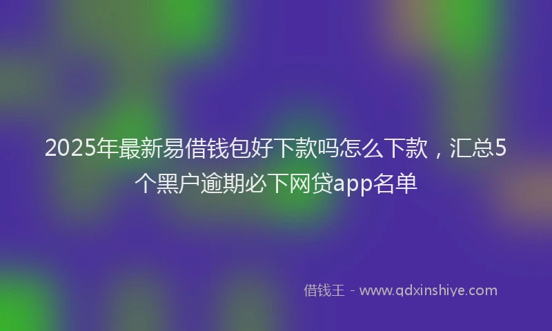 2025年最新易借钱包好下款吗怎么下款，汇总5个黑户逾期必下网贷app名单