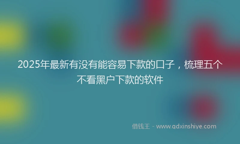 2025年最新有没有能容易下款的口子，梳理五个不看黑户下款的软件