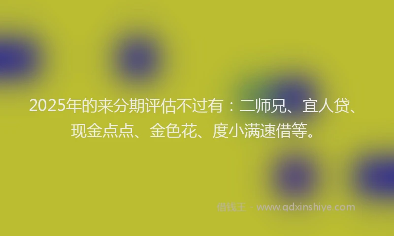 2025年的来分期评估不过有：二师兄、宜人贷、现金点点、金色花、度小满速借等。