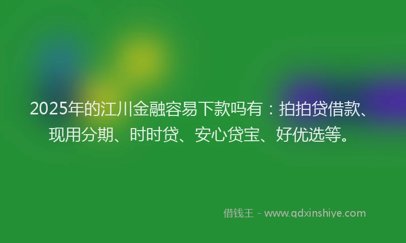 2025年的江川金融容易下款吗有：拍拍贷借款、现用分期、时时贷、安心贷宝、好优选等。