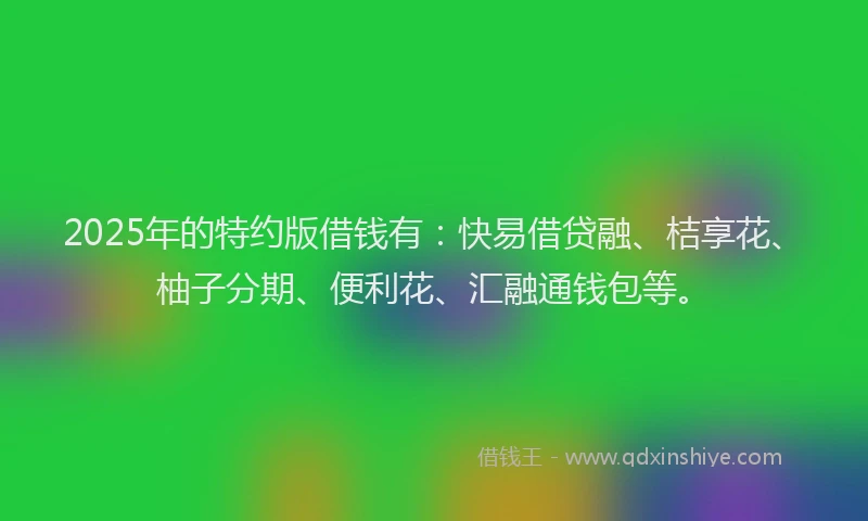 2025年的特约版借钱有：快易借贷融、桔享花、柚子分期、便利花、汇融通钱包等。