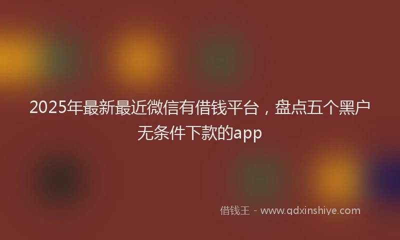 2025年最新最近微信有借钱平台，盘点五个黑户无条件下款的app