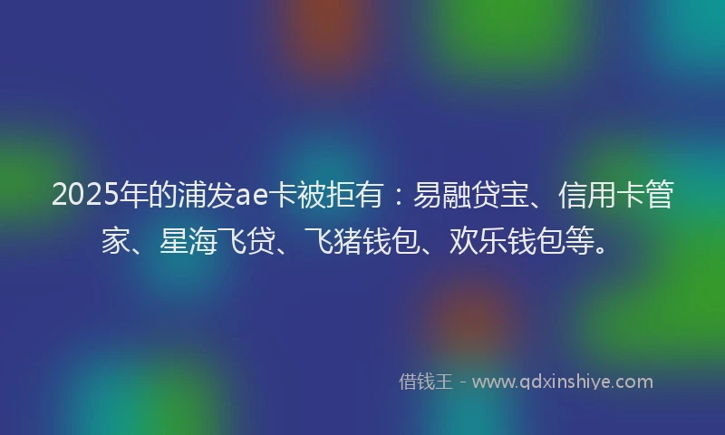 2025年的浦发ae卡被拒有：易融贷宝、信用卡管家、星海飞贷、飞猪钱包、欢乐钱包等。
