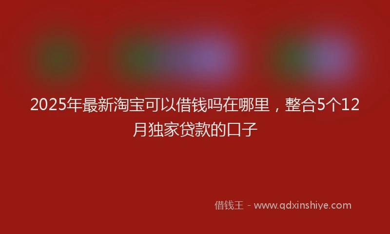 2025年最新淘宝可以借钱吗在哪里，整合5个12月独家贷款的口子