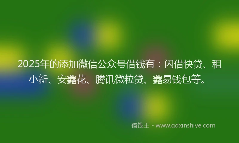 2025年的添加微信公众号借钱有：闪借快贷、租小新、安鑫花、腾讯微粒贷、鑫易钱包等。