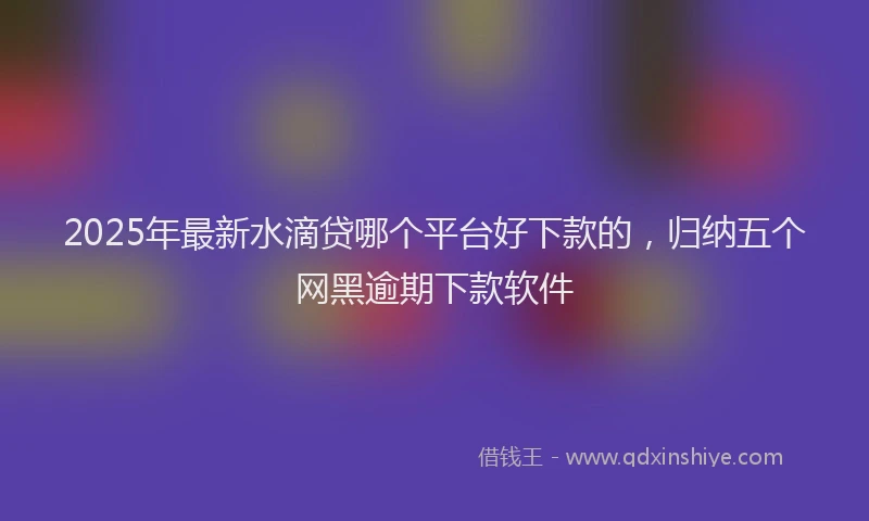 2025年最新水滴贷哪个平台好下款的，归纳五个网黑逾期下款软件