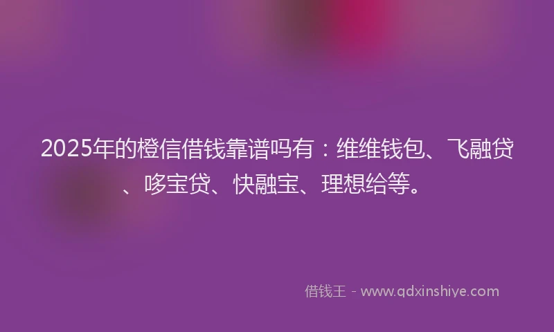 2025年的橙信借钱靠谱吗有：维维钱包、飞融贷、哆宝贷、快融宝、理想给等。