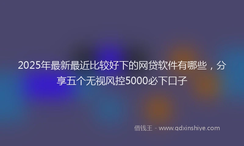 2025年最新最近比较好下的网贷软件有哪些，分享五个无视风控5000必下口子