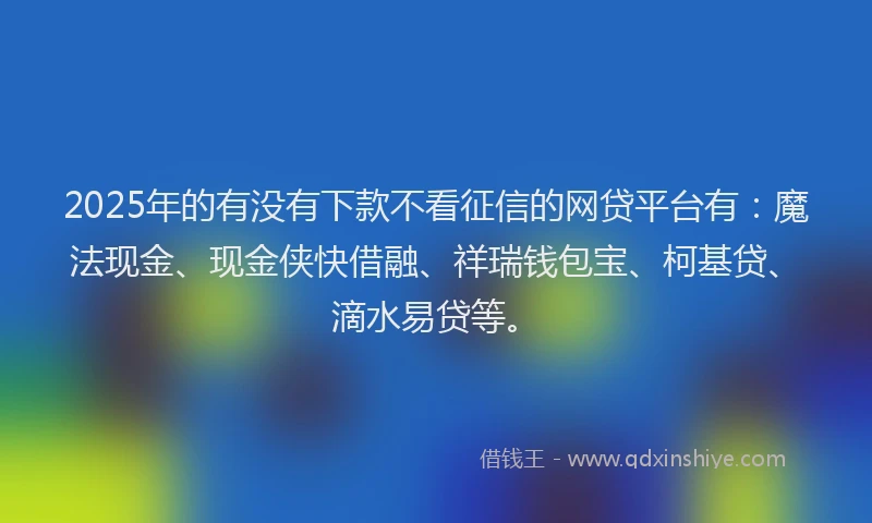 2025年的有没有下款不看征信的网贷平台有：魔法现金、现金侠快借融、祥瑞钱包宝、柯基贷、滴水易贷等。