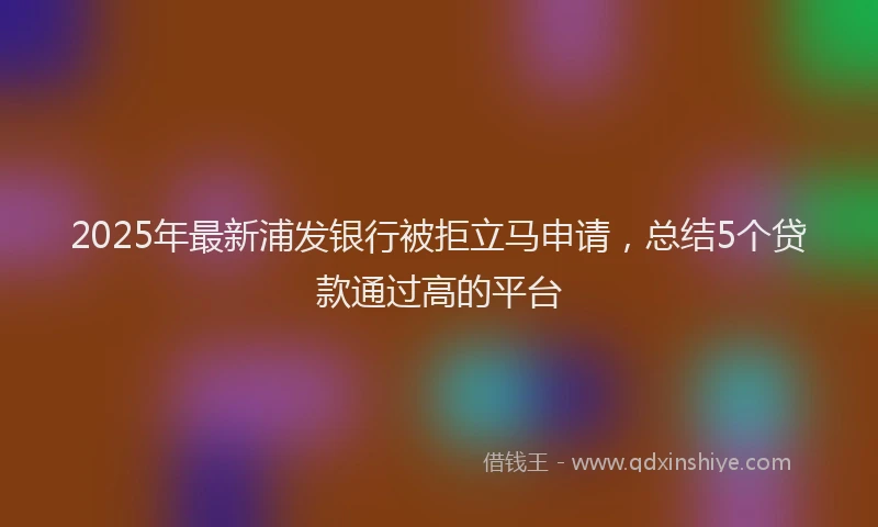 2025年最新浦发银行被拒立马申请，总结5个贷款通过高的平台
