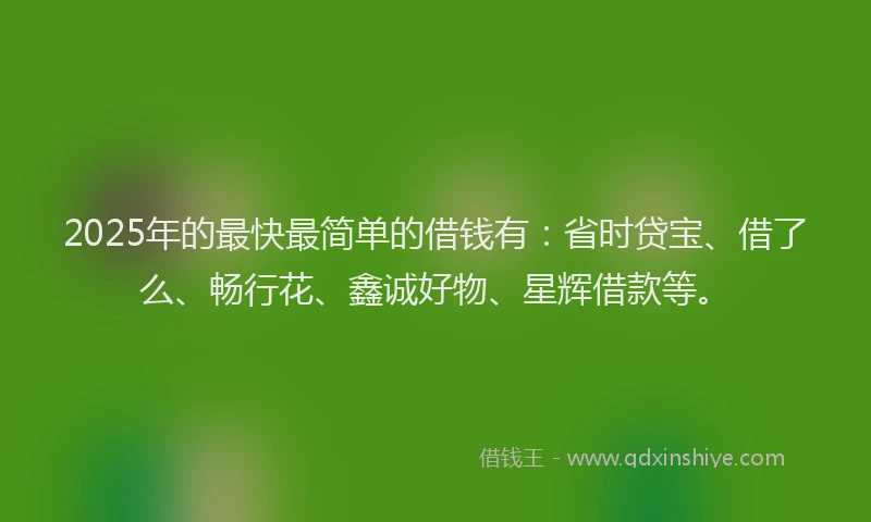 2025年的最快最简单的借钱有：省时贷宝、借了么、畅行花、鑫诚好物、星辉借款等。