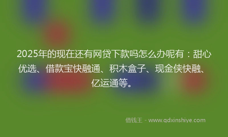 2025年的现在还有网贷下款吗怎么办呢有：甜心优选、借款宝快融通、积木盒子、现金侠快融、亿运通等。