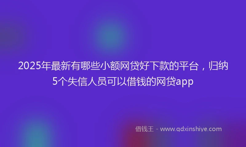 2025年最新有哪些小额网贷好下款的平台，归纳5个失信人员可以借钱的网贷app