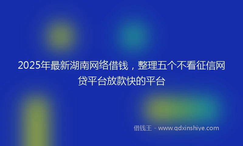 2025年最新湖南网络借钱，整理五个不看征信网贷平台放款快的平台