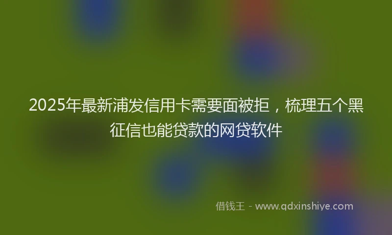 2025年最新浦发信用卡需要面被拒，梳理五个黑征信也能贷款的网贷软件