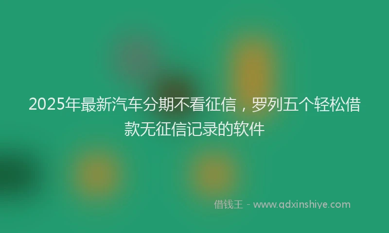 2025年最新汽车分期不看征信，罗列五个轻松借款无征信记录的软件