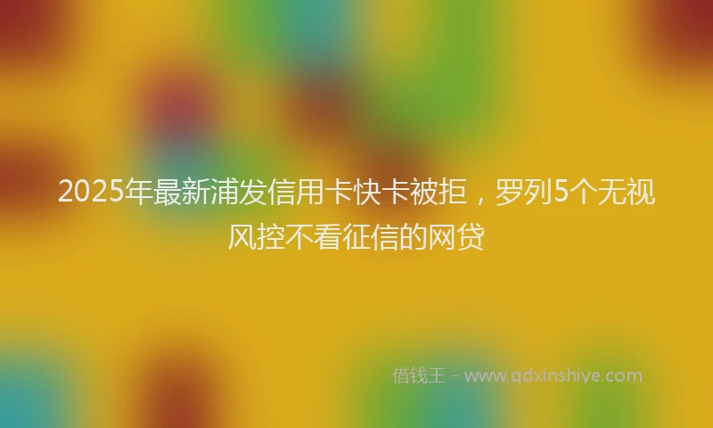 2025年最新浦发信用卡快卡被拒，罗列5个无视风控不看征信的网贷