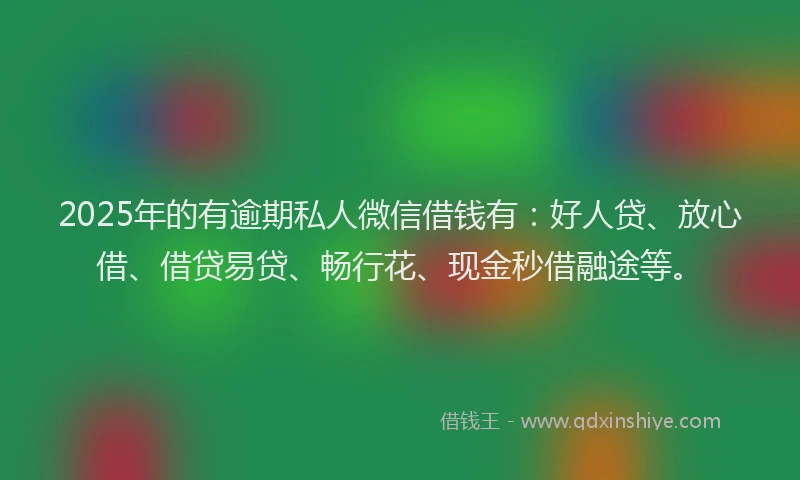 2025年的有逾期私人微信借钱有：好人贷、放心借、借贷易贷、畅行花、现金秒借融途等。
