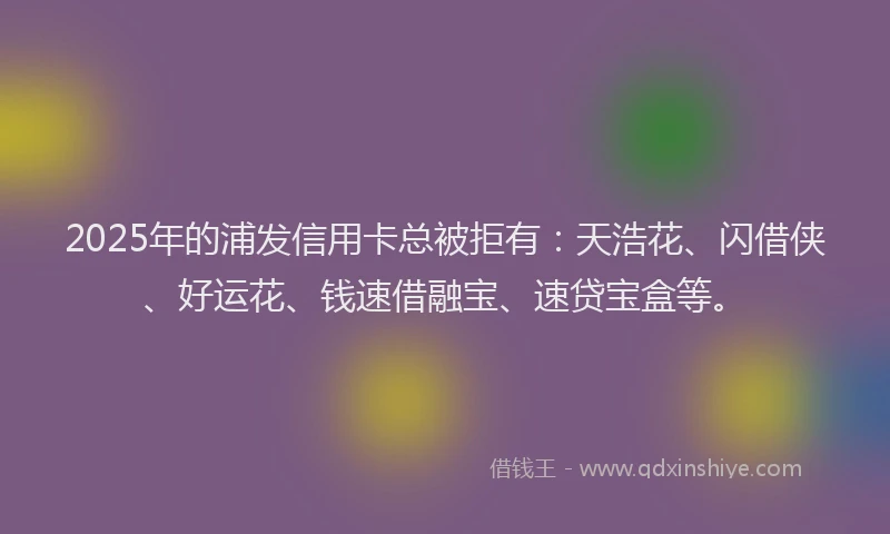 2025年的浦发信用卡总被拒有：天浩花、闪借侠、好运花、钱速借融宝、速贷宝盒等。