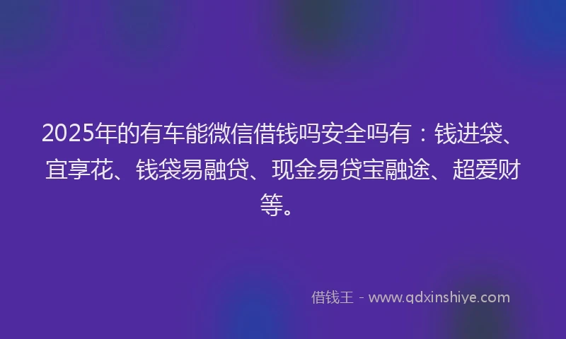 2025年的有车能微信借钱吗安全吗有：钱进袋、宜享花、钱袋易融贷、现金易贷宝融途、超爱财等。