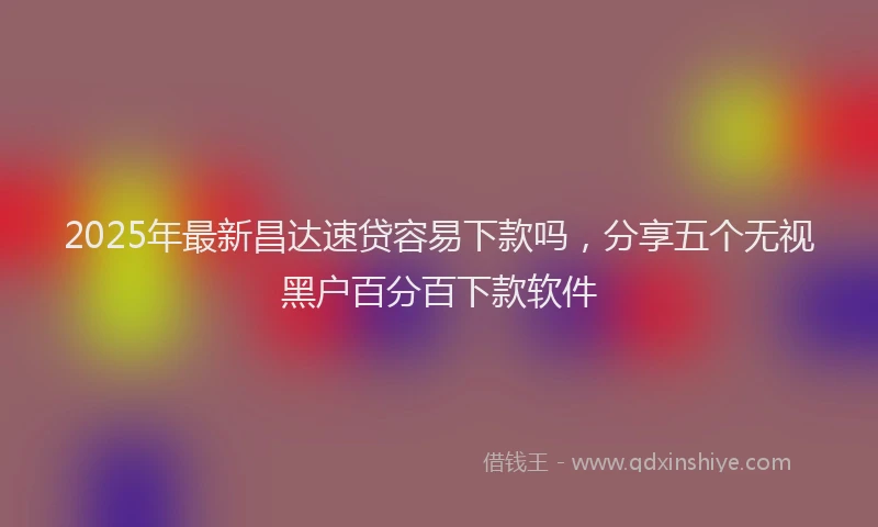 2025年最新昌达速贷容易下款吗，分享五个无视黑户百分百下款软件