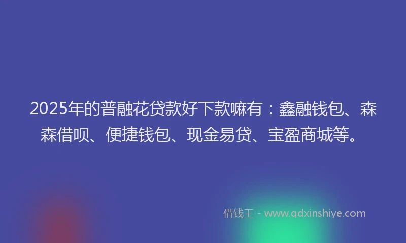 2025年的普融花贷款好下款嘛有：鑫融钱包、森森借呗、便捷钱包、现金易贷、宝盈商城等。
