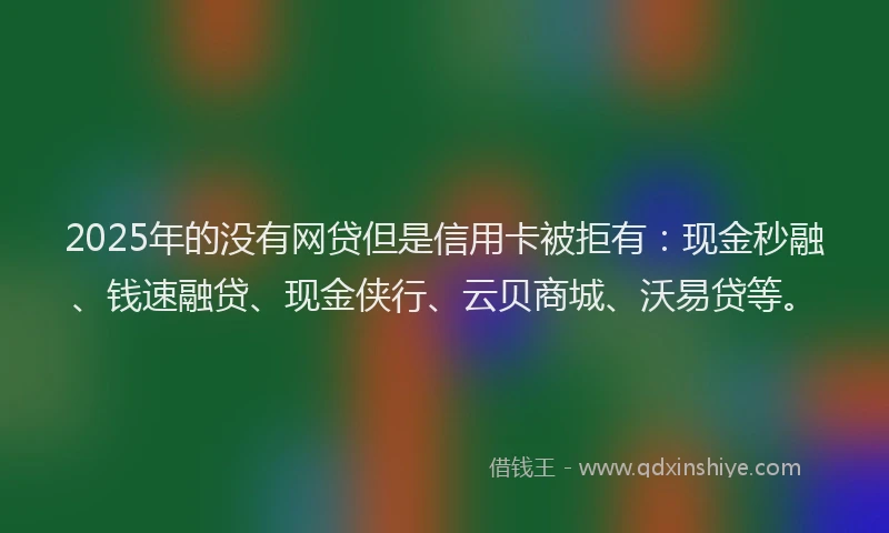 2025年的没有网贷但是信用卡被拒有：现金秒融、钱速融贷、现金侠行、云贝商城、沃易贷等。