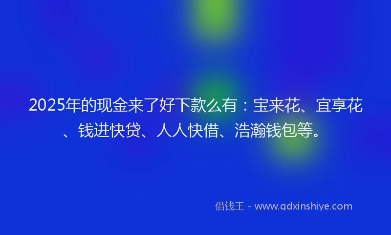 2025年的现金来了好下款么有：宝来花、宜享花、钱进快贷、人人快借、浩瀚钱包等。